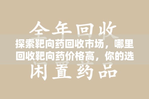株洲探索靶向药回收市场，哪里回收靶向药价格高，你的选择至关重要