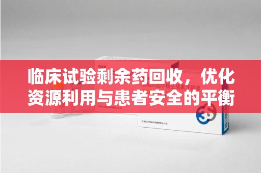 株洲临床试验剩余药回收，优化资源利用与患者安全的平衡之道