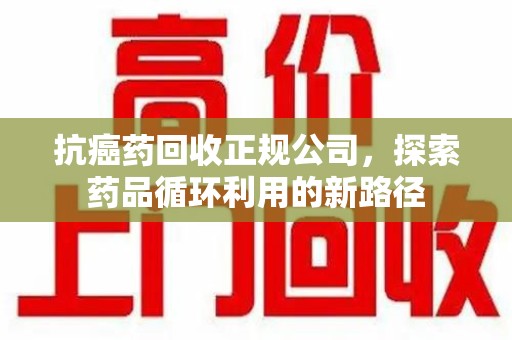 株洲抗癌药回收正规公司，探索药品循环利用的新路径