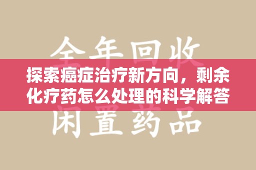 株洲探索癌症治疗新方向，剩余化疗药怎么处理的科学解答