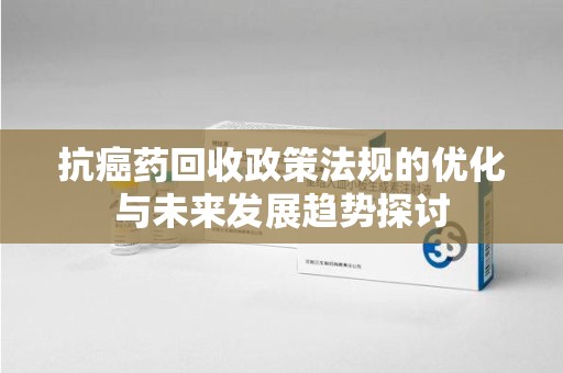 株洲抗癌药回收政策法规的优化与未来发展趋势探讨