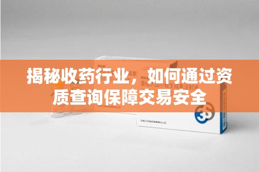 株洲揭秘收药行业，如何通过资质查询保障交易安全