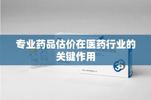 株洲专业药品估价在医药行业的关键作用