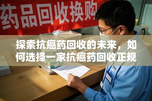 株洲探索抗癌药回收的未来，如何选择一家抗癌药回收正规公司