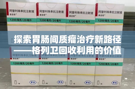 株洲探索胃肠间质瘤治疗新路径——格列卫回收利用的价值与前景