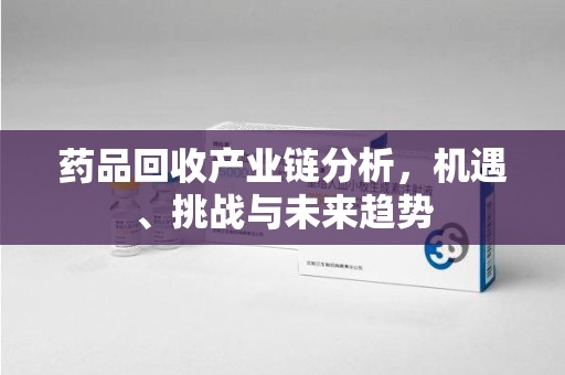株洲药品回收产业链分析，机遇、挑战与未来趋势