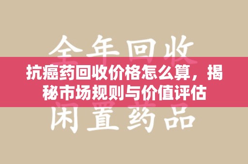 株洲抗癌药回收价格怎么算，揭秘市场规则与价值评估