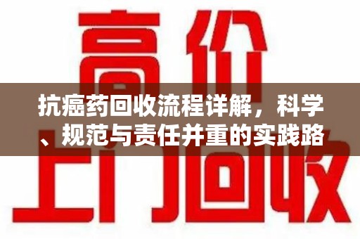 株洲抗癌药回收流程详解，科学、规范与责任并重的实践路径