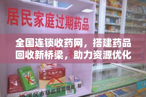 株洲全国连锁收药网，搭建药品回收新桥梁，助力资源优化配置