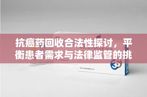 株洲抗癌药回收合法性探讨，平衡患者需求与法律监管的挑战