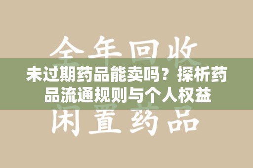 株洲未过期药品能卖吗？探析药品流通规则与个人权益