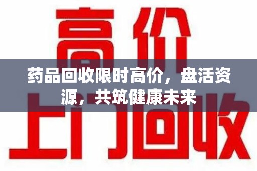 株洲药品回收限时高价，盘活资源，共筑健康未来