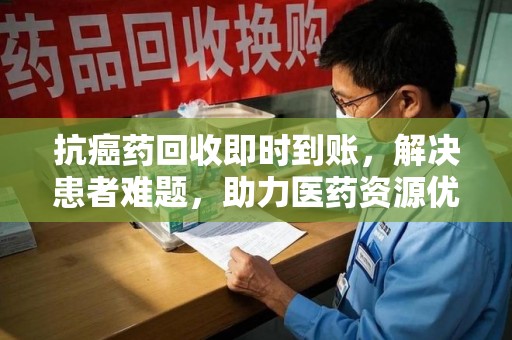 株洲抗癌药回收即时到账，解决患者难题，助力医药资源优化