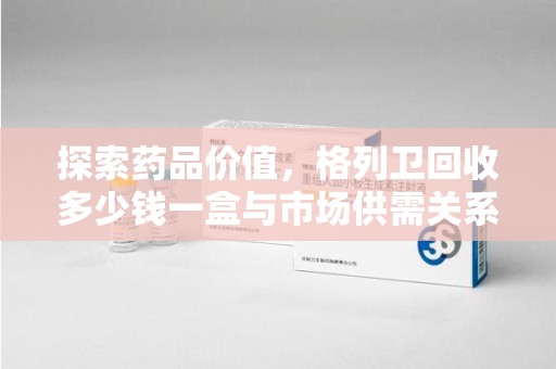 株洲探索药品价值，格列卫回收多少钱一盒与市场供需关系的深度解析