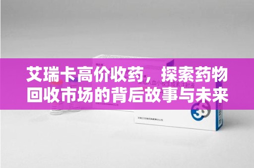 株洲艾瑞卡高价收药，探索药物回收市场的背后故事与未来趋势