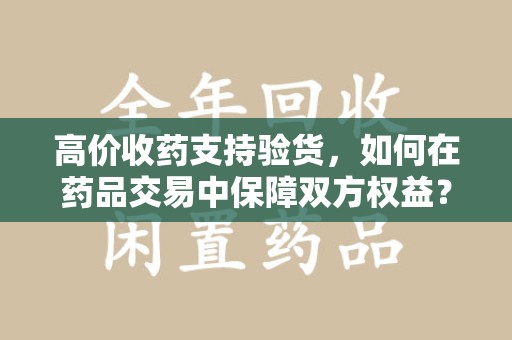 株洲高价收药支持验货，如何在药品交易中保障双方权益？