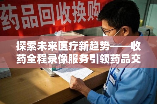 株洲探索未来医疗新趋势——收药全程录像服务引领药品交付安全新篇章