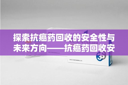 株洲探索抗癌药回收的安全性与未来方向——抗癌药回收安全吗