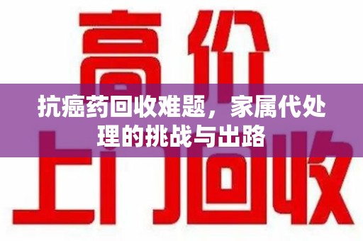 株洲抗癌药回收难题，家属代处理的挑战与出路
