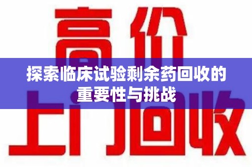 株洲探索临床试验剩余药回收的重要性与挑战