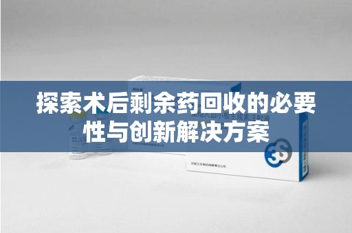 株洲探索术后剩余药回收的必要性与创新解决方案
