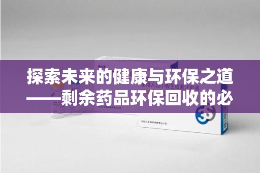 株洲探索未来的健康与环保之道——剩余药品环保回收的必要性与实践