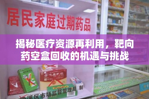 株洲揭秘医疗资源再利用，靶向药空盒回收的机遇与挑战
