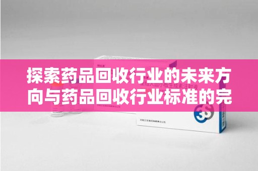 株洲探索药品回收行业的未来方向与药品回收行业标准的完善