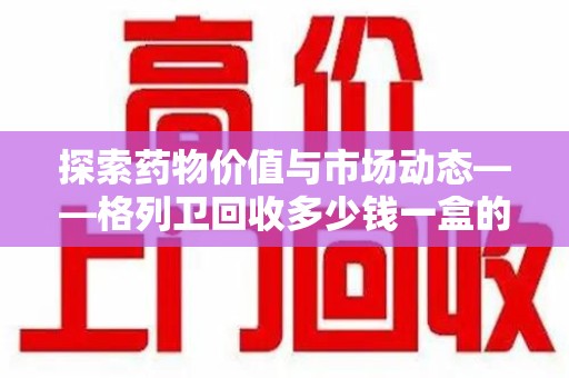 株洲探索药物价值与市场动态——格列卫回收多少钱一盒的全面解析