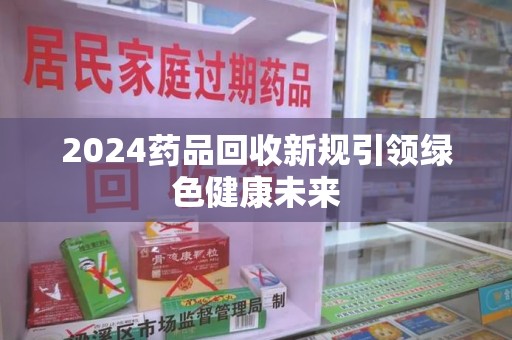 株洲2024药品回收新规引领绿色健康未来