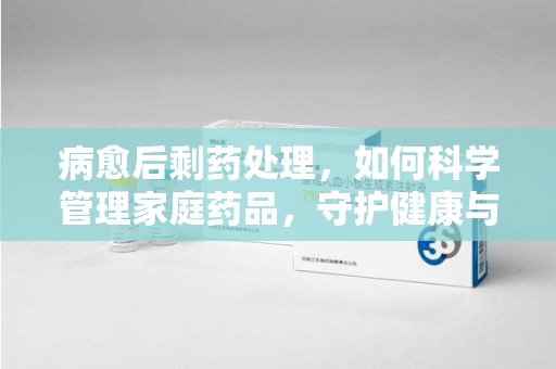 株洲病愈后剩药处理，如何科学管理家庭药品，守护健康与环境