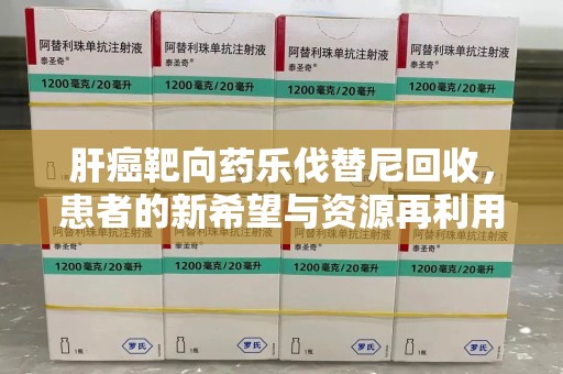 株洲肝癌靶向药乐伐替尼回收，患者的新希望与资源再利用