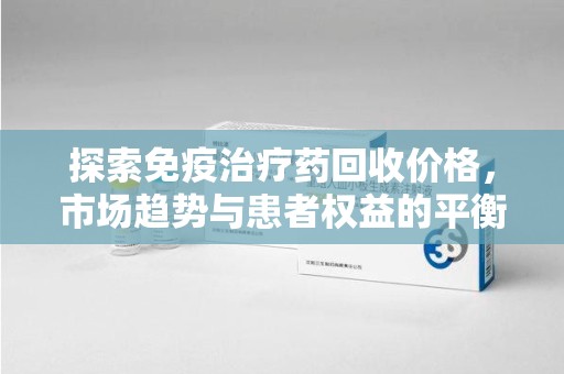 株洲探索免疫治疗药回收价格，市场趋势与患者权益的平衡