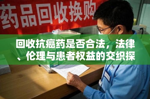 株洲回收抗癌药是否合法，法律、伦理与患者权益的交织探讨