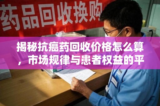 株洲揭秘抗癌药回收价格怎么算，市场规律与患者权益的平衡点