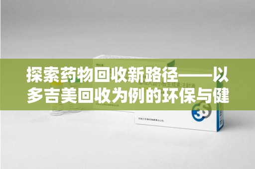 株洲探索药物回收新路径——以多吉美回收为例的环保与健康平衡