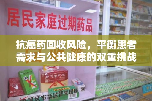 株洲抗癌药回收风险，平衡患者需求与公共健康的双重挑战