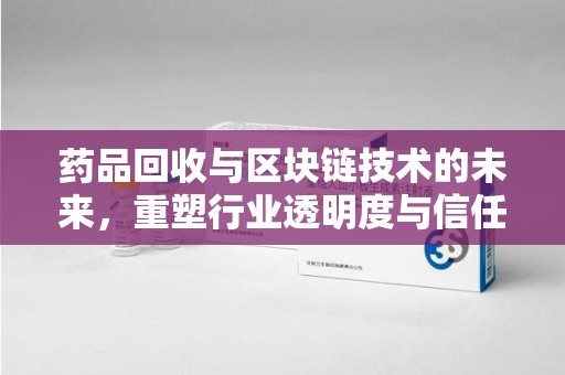 株洲药品回收与区块链技术的未来，重塑行业透明度与信任