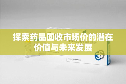 株洲探索药品回收市场价的潜在价值与未来发展