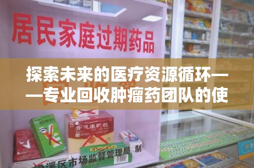 株洲探索未来的医疗资源循环——专业回收肿瘤药团队的使命与价值