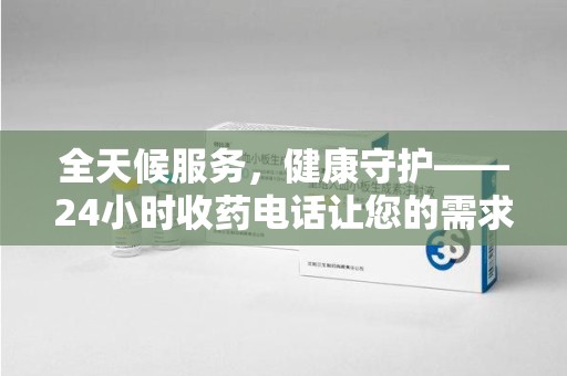 株洲全天候服务，健康守护——24小时收药电话让您的需求随时被满足