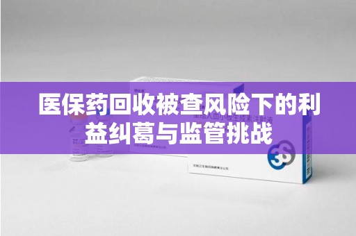 株洲医保药回收被查风险下的利益纠葛与监管挑战