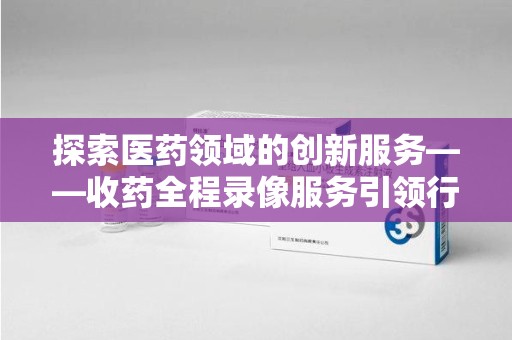 株洲探索医药领域的创新服务——收药全程录像服务引领行业新趋势