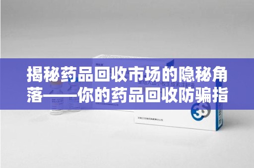 株洲揭秘药品回收市场的隐秘角落——你的药品回收防骗指南