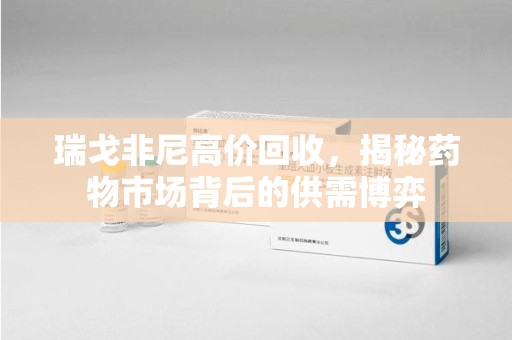 株洲瑞戈非尼高价回收，揭秘药物市场背后的供需博弈