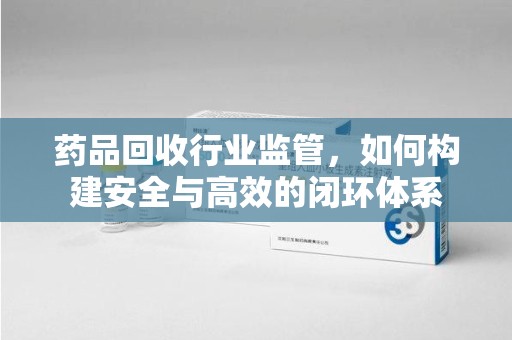 株洲药品回收行业监管，如何构建安全与高效的闭环体系