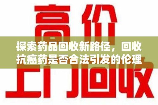 株洲探索药品回收新路径，回收抗癌药是否合法引发的伦理与法律思考