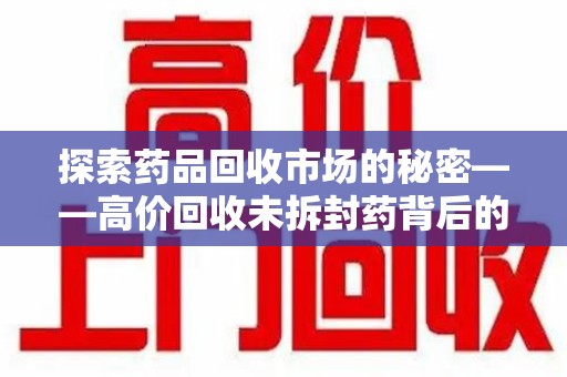株洲探索药品回收市场的秘密——高价回收未拆封药背后的商业逻辑与社会影响