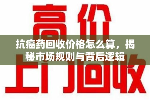 株洲抗癌药回收价格怎么算，揭秘市场规则与背后逻辑
