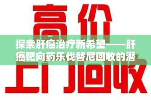 株洲探索肝癌治疗新希望——肝癌靶向药乐伐替尼回收的潜力与价值